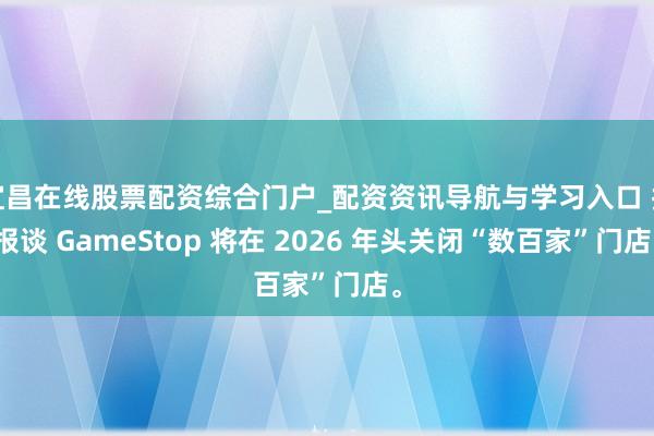 宜昌在线股票配资综合门户_配资资讯导航与学习入口 据报谈 GameStop 将在 2026 年头关闭“数百家”门店。
