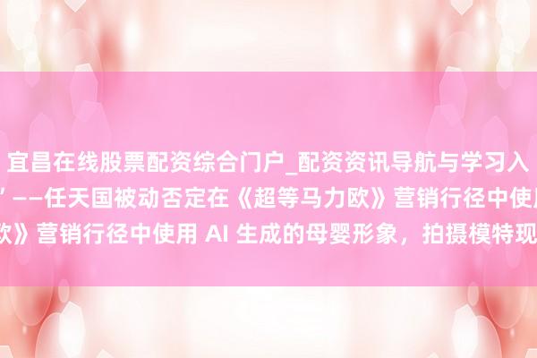 宜昌在线股票配资综合门户_配资资讯导航与学习入口 “一切齐是着实的”——任天国被动否定在《超等马力欧》营销行径中使用 AI 生成的母婴形象，拍摄模特现身发声。