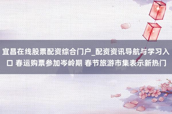 宜昌在线股票配资综合门户_配资资讯导航与学习入口 春运购票参加岑岭期 春节旅游市集表示新热门