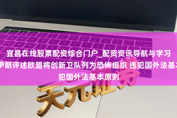 宜昌在线股票配资综合门户_配资资讯导航与学习入口 伊朗评述欧盟将创新卫队列为恐怖组织 违犯国外法基本原则