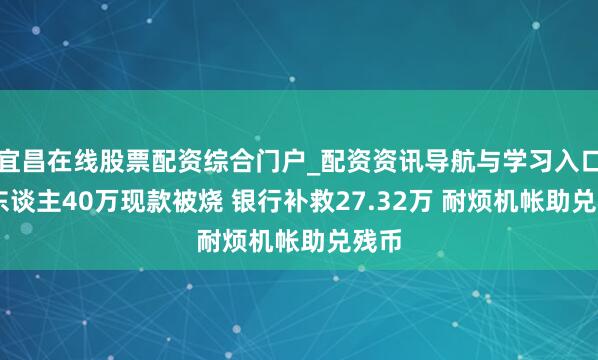 宜昌在线股票配资综合门户_配资资讯导航与学习入口 老东谈主40万现款被烧 银行补救27.32万 耐烦机帐助兑残币