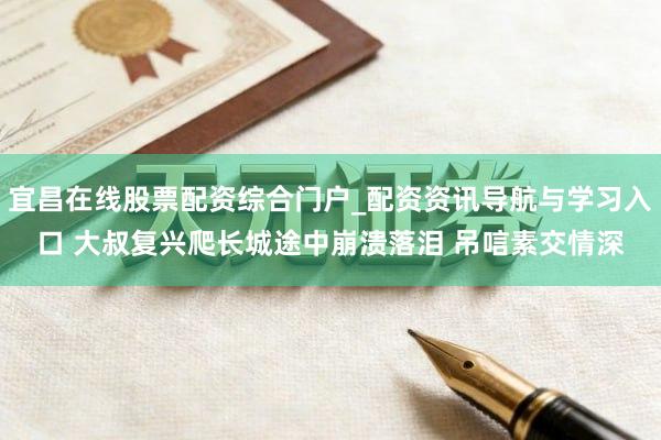 宜昌在线股票配资综合门户_配资资讯导航与学习入口 大叔复兴爬长城途中崩溃落泪 吊唁素交情深