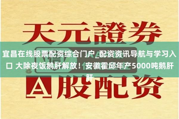 宜昌在线股票配资综合门户_配资资讯导航与学习入口 大除夜饭鹅肝解放！安徽霍邱年产5000吨鹅肝