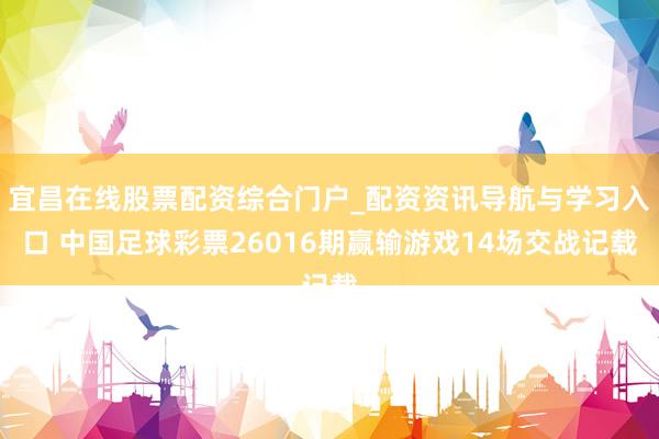 宜昌在线股票配资综合门户_配资资讯导航与学习入口 中国足球彩票26016期赢输游戏14场交战记载