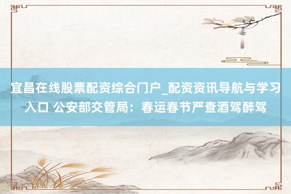 宜昌在线股票配资综合门户_配资资讯导航与学习入口 公安部交管局：春运春节严查酒驾醉驾