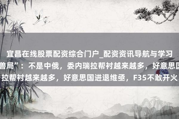 宜昌在线股票配资综合门户_配资资讯导航与学习入口 加勒比海的“困兽局”：不是中俄，委内瑞拉帮衬越来越多，好意思国进退维亟，F35不敢开火