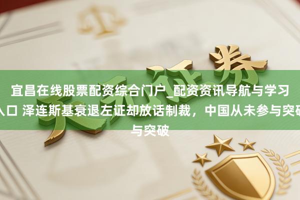 宜昌在线股票配资综合门户_配资资讯导航与学习入口 泽连斯基衰退左证却放话制裁，中国从未参与突破