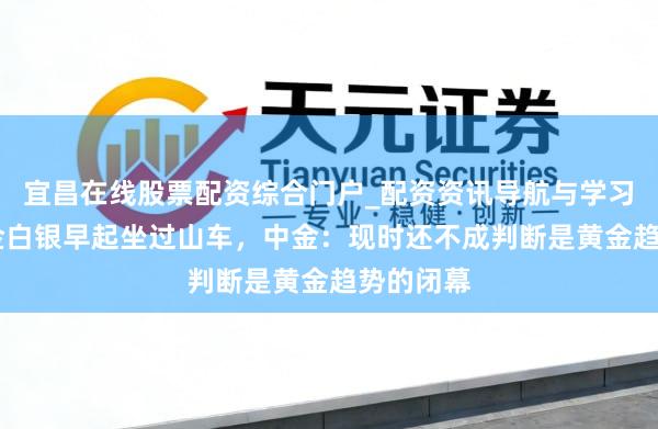 宜昌在线股票配资综合门户_配资资讯导航与学习入口 黄金白银早起坐过山车，中金：现时还不成判断是黄金趋势的闭幕