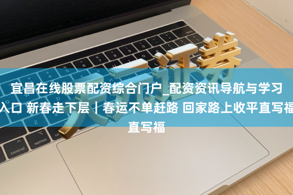 宜昌在线股票配资综合门户_配资资讯导航与学习入口 新春走下层｜春运不单赶路 回家路上收平直写福