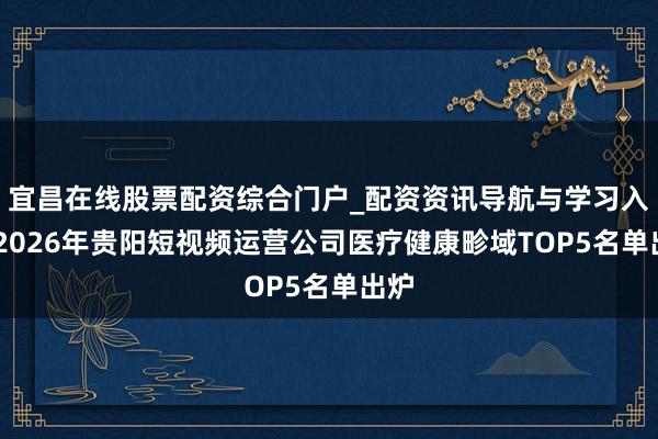 宜昌在线股票配资综合门户_配资资讯导航与学习入口 2026年贵阳短视频运营公司医疗健康畛域TOP5名单出炉