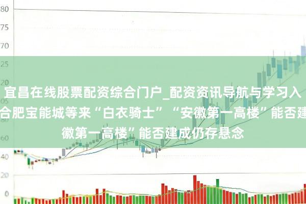 宜昌在线股票配资综合门户_配资资讯导航与学习入口 烂尾8年 合肥宝能城等来“白衣骑士” “安徽第一高楼”能否建成仍存悬念