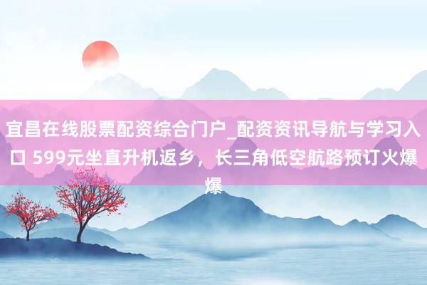 宜昌在线股票配资综合门户_配资资讯导航与学习入口 599元坐直升机返乡，长三角低空航路预订火爆