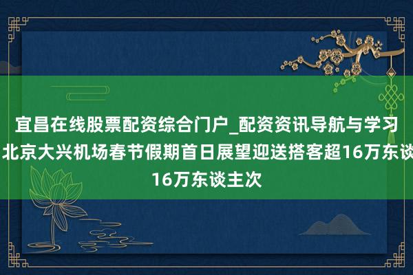 宜昌在线股票配资综合门户_配资资讯导航与学习入口 北京大兴机场春节假期首日展望迎送搭客超16万东谈主次