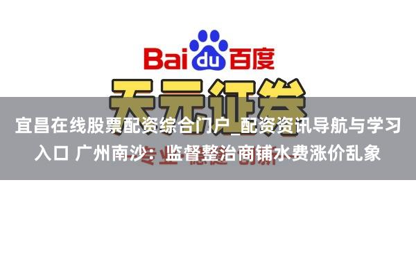 宜昌在线股票配资综合门户_配资资讯导航与学习入口 广州南沙：监督整治商铺水费涨价乱象