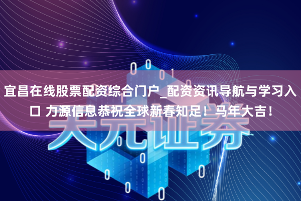 宜昌在线股票配资综合门户_配资资讯导航与学习入口 力源信息恭祝全球新春知足！马年大吉！
