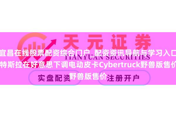 宜昌在线股票配资综合门户_配资资讯导航与学习入口 特斯拉在好意思下调电动皮卡Cybertruck野兽版售价