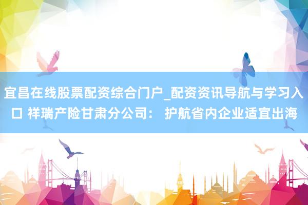 宜昌在线股票配资综合门户_配资资讯导航与学习入口 祥瑞产险甘肃分公司： 护航省内企业适宜出海