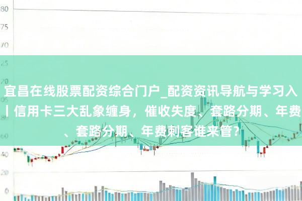 宜昌在线股票配资综合门户_配资资讯导航与学习入口 星岛3·15丨信用卡三大乱象缠身，催收失度、套路分期、年费刺客谁来管？