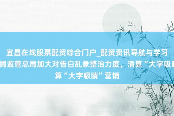 宜昌在线股票配资综合门户_配资资讯导航与学习入口 阛阓监管总局加大对告白乱象整治力度，清算“大字吸睛”营销