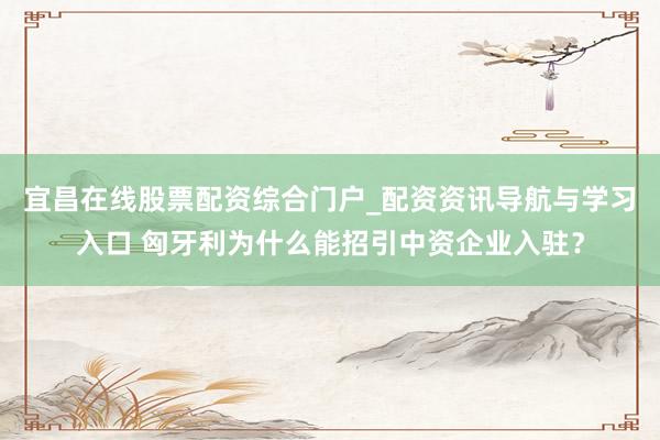 宜昌在线股票配资综合门户_配资资讯导航与学习入口 匈牙利为什么能招引中资企业入驻？