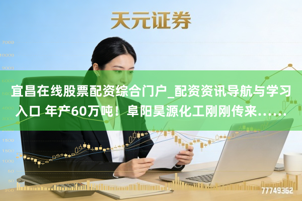 宜昌在线股票配资综合门户_配资资讯导航与学习入口 年产60万吨！阜阳昊源化工刚刚传来……