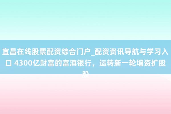 宜昌在线股票配资综合门户_配资资讯导航与学习入口 4300亿财富的富滇银行，运转新一轮增资扩股