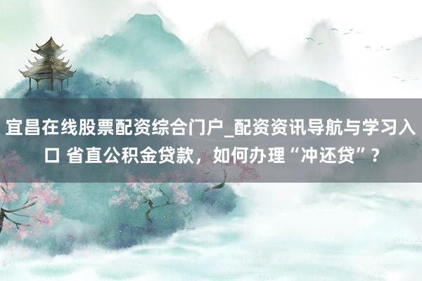 宜昌在线股票配资综合门户_配资资讯导航与学习入口 省直公积金贷款，如何办理“冲还贷”？